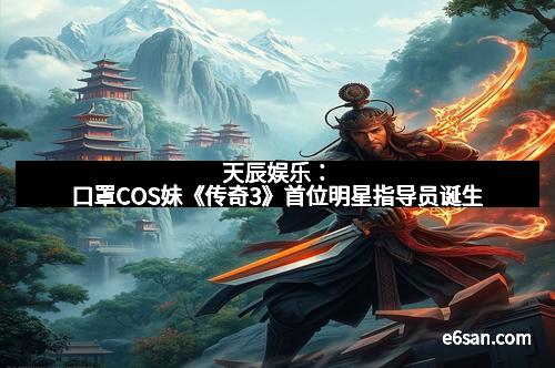 天辰娱乐：口罩COS妹《传奇3》首位明星指导员诞生